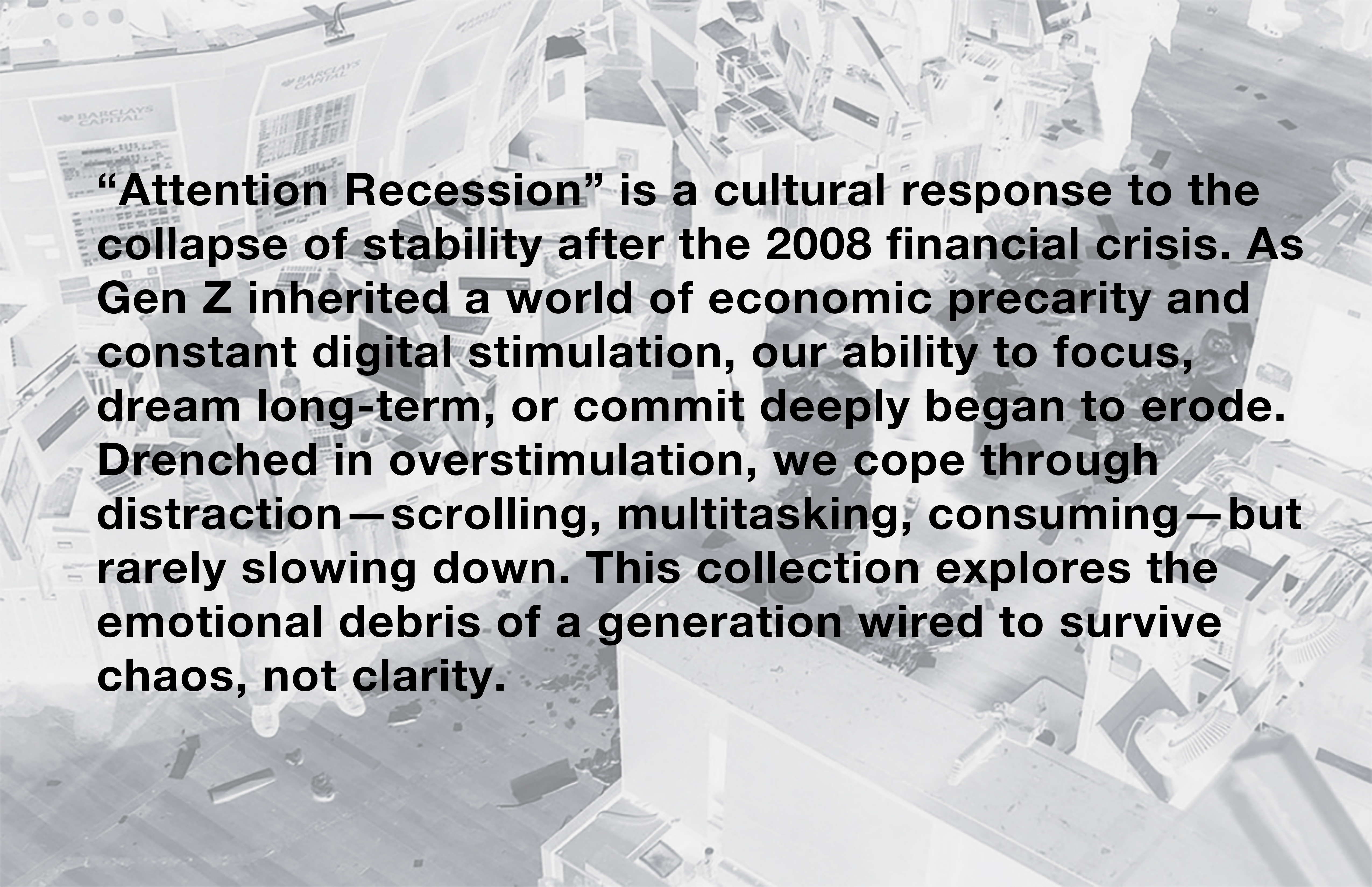 “Attention Recession” is a cultural response to the collapse of stability after the 2008 financial crisis. As Gen Z inherited a world of economic precarity and constant digital stimulation, our ability to focus, dream long-term, or commit deeply began to erode. Drenched in overstimulation, we cope through distraction—scrolling, multitasking, consuming—but rarely slowing down. This collection explores the emotional debris of a generation wired to survive chaos, not clarity.